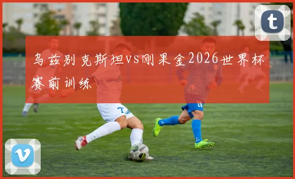 乌兹别克斯坦vs刚果金2026世界杯赛前训练