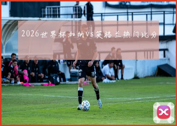 2026世界杯加纳vs英格兰热门比分