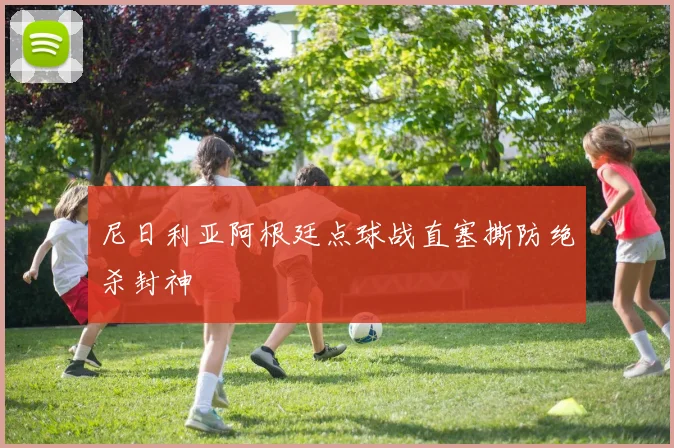 尼日利亚阿根廷点球战直塞撕防绝杀封神