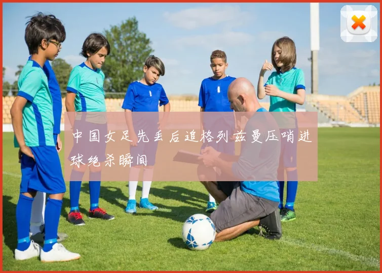 中国女足先丢后追格列兹曼压哨进球绝杀瞬间