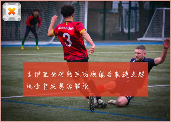 古伊里面对约旦防线能否制造点球机会首发悬念解读