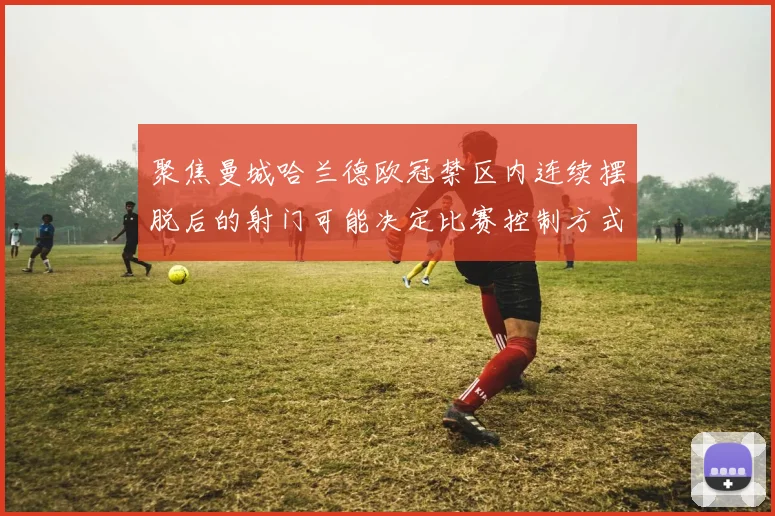 聚焦曼城哈兰德欧冠禁区内连续摆脱后的射门可能决定比赛控制方式