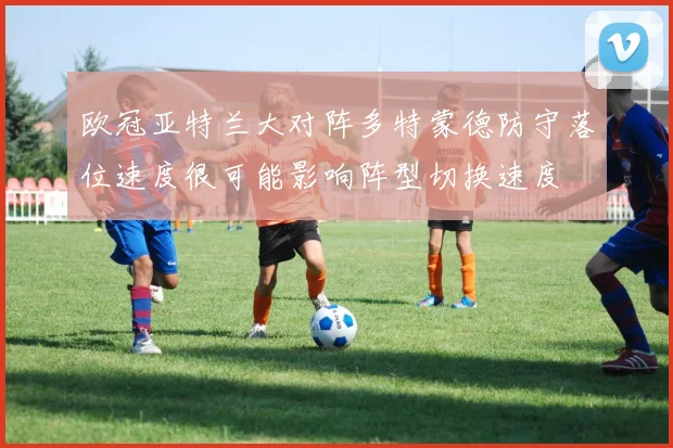 欧冠亚特兰大对阵多特蒙德防守落位速度很可能影响阵型切换速度
