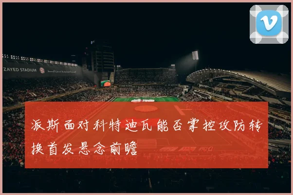 派斯面对科特迪瓦能否掌控攻防转换首发悬念前瞻
