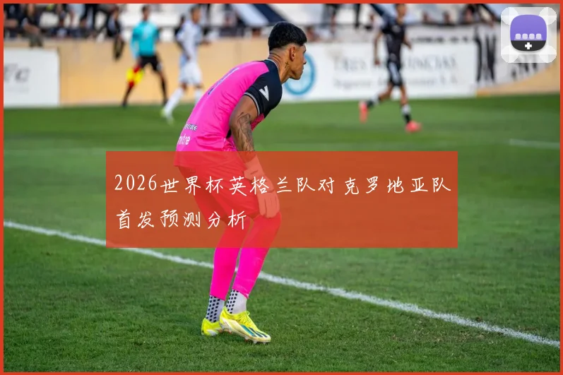 2026世界杯英格兰队对克罗地亚队首发预测分析
