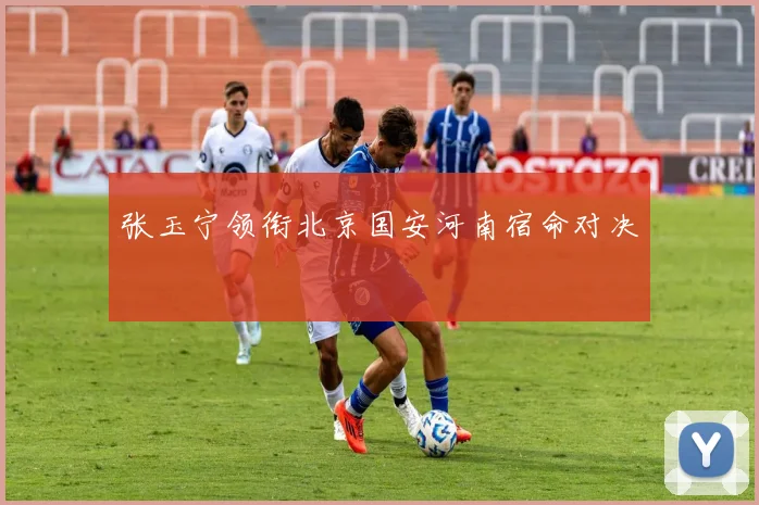 张玉宁领衔北京国安河南宿命对决