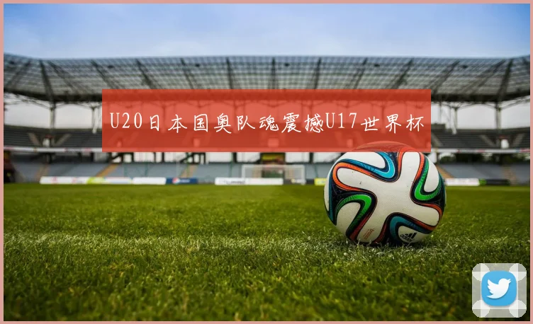 U20日本国奥队魂震撼U17世界杯
