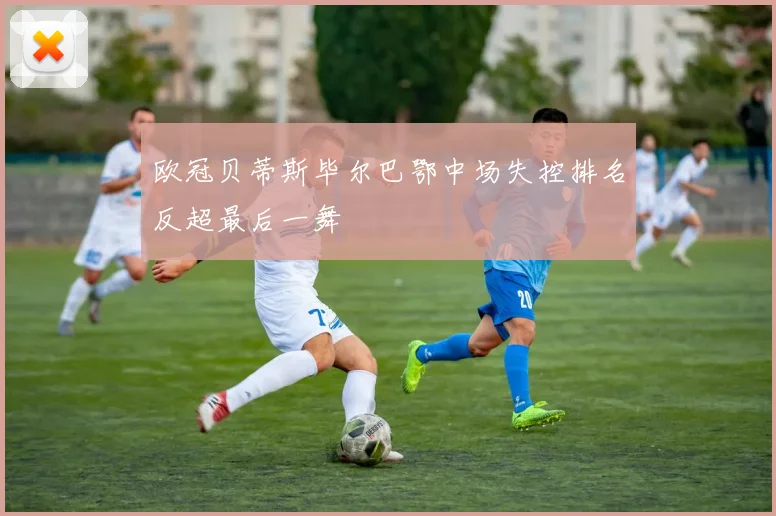 欧冠贝蒂斯毕尔巴鄂中场失控排名反超最后一舞