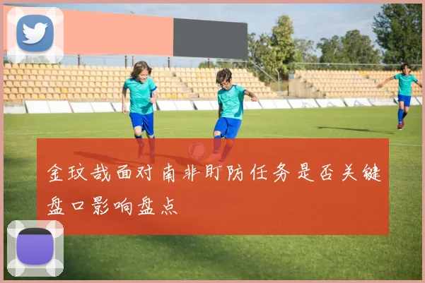 金玟哉面对南非盯防任务是否关键盘口影响盘点
