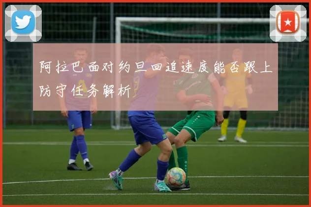 阿拉巴面对约旦回追速度能否跟上防守任务解析