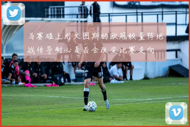 马赛碰上尤文图斯的欧冠较量阵地战传导耐心是否会改变比赛走向