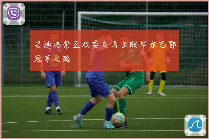 吕迪格禁区戏耍皇马击败毕尔巴鄂冠军之路