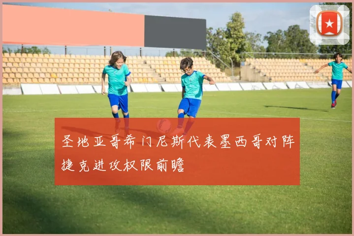 圣地亚哥希门尼斯代表墨西哥对阵捷克进攻权限前瞻