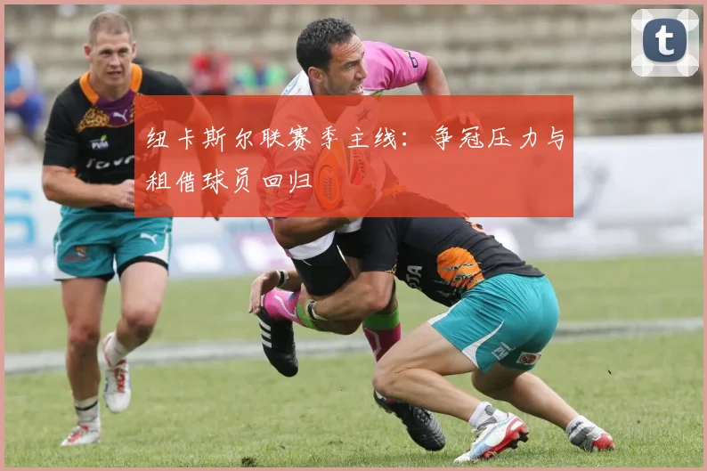 纽卡斯尔联赛季主线：争冠压力与租借球员回归