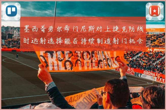 墨西哥劳尔希门尼斯对上捷克防线时远射选择能否持续制造射门机会
