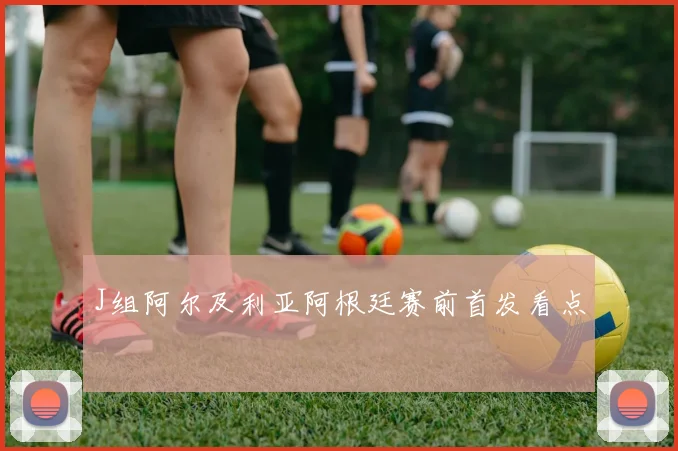 J组阿尔及利亚阿根廷赛前首发看点