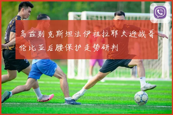 乌兹别克斯坦法伊祖拉耶夫迎战哥伦比亚后腰保护走势研判