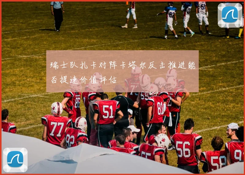 瑞士队扎卡对阵卡塔尔反击推进能否提速价值评估