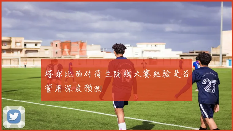 塔尔比面对荷兰防线大赛经验是否管用深度预测