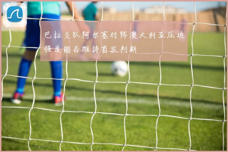 巴拉圭队阿尔塞对阵澳大利亚压迫强度能否维持首发判断