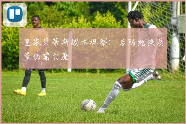 皇家贝蒂斯战术观察：后防轮换质量仍需打磨