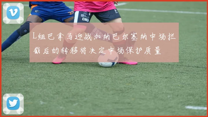L组巴拿马迎战加纳巴尔塞纳中场拦截后的转移将决定中场保护质量