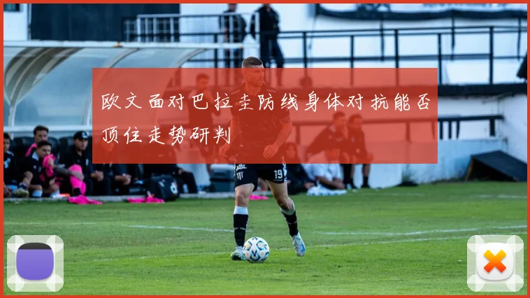 欧文面对巴拉圭防线身体对抗能否顶住走势研判
