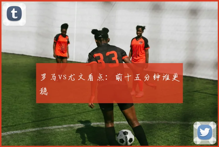 罗马vs尤文看点：前十五分钟谁更稳