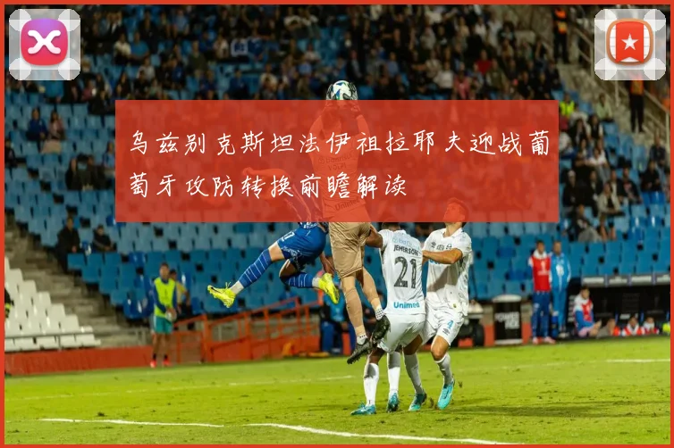 乌兹别克斯坦法伊祖拉耶夫迎战葡萄牙攻防转换前瞻解读