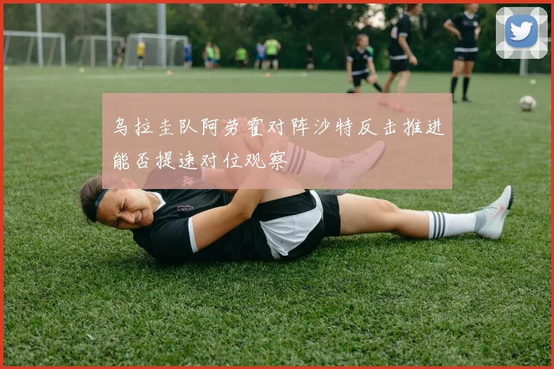 乌拉圭队阿劳霍对阵沙特反击推进能否提速对位观察