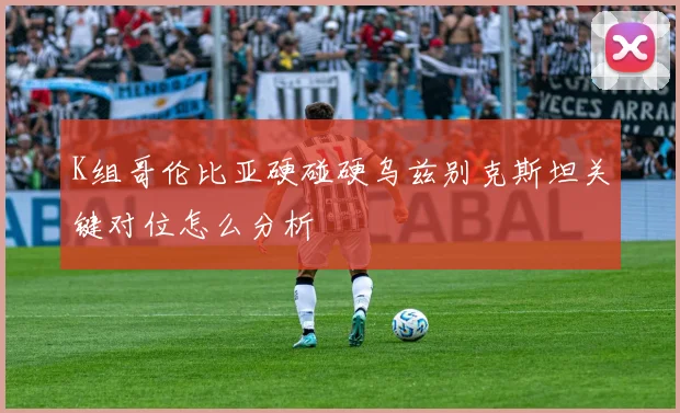 K组哥伦比亚硬碰硬乌兹别克斯坦关键对位怎么分析