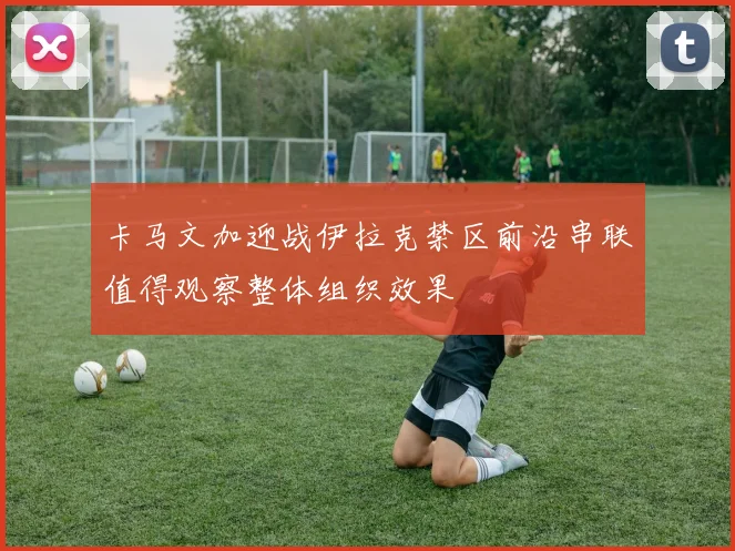 卡马文加迎战伊拉克禁区前沿串联值得观察整体组织效果