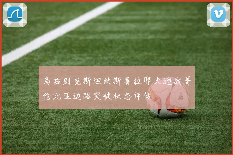 乌兹别克斯坦纳斯鲁拉耶夫迎战哥伦比亚边路突破状态评估